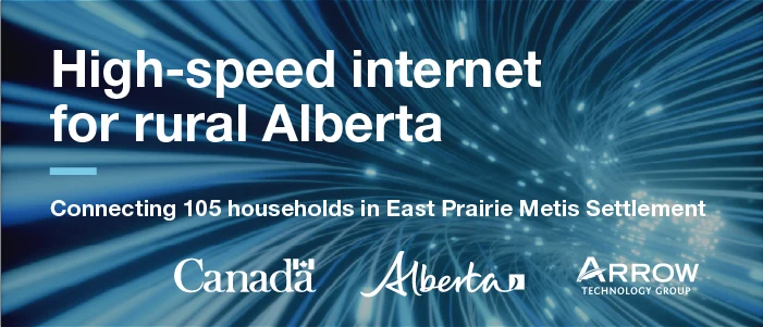 High-speed internet for rural Alberta. Connecting 105 households in East Prairie Métis Settlement. Government of Canada, Government of Alberta and Arrow Technology Group.